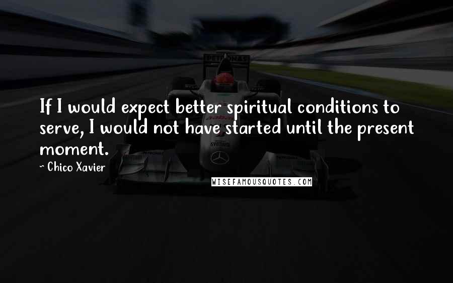 Chico Xavier Quotes: If I would expect better spiritual conditions to serve, I would not have started until the present moment.