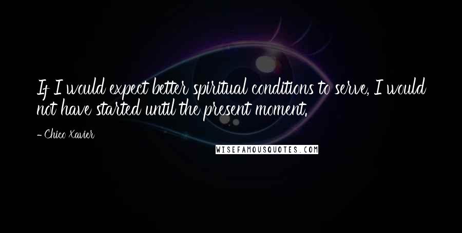 Chico Xavier Quotes: If I would expect better spiritual conditions to serve, I would not have started until the present moment.