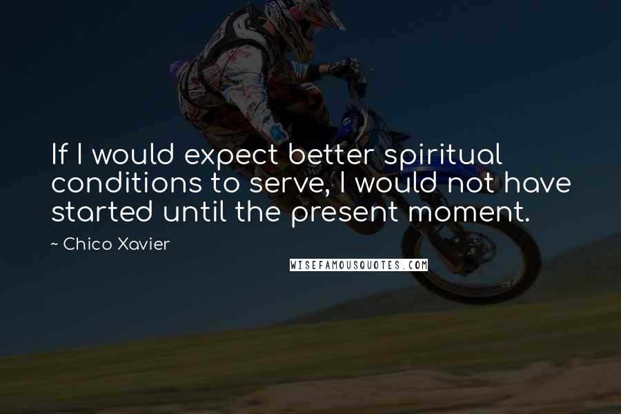 Chico Xavier Quotes: If I would expect better spiritual conditions to serve, I would not have started until the present moment.