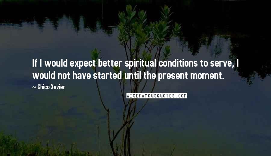 Chico Xavier Quotes: If I would expect better spiritual conditions to serve, I would not have started until the present moment.