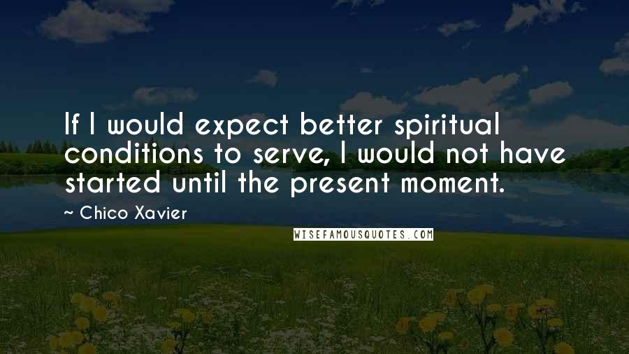 Chico Xavier Quotes: If I would expect better spiritual conditions to serve, I would not have started until the present moment.