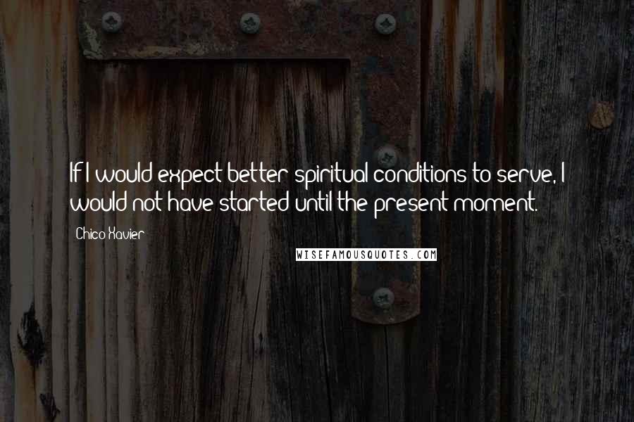 Chico Xavier Quotes: If I would expect better spiritual conditions to serve, I would not have started until the present moment.