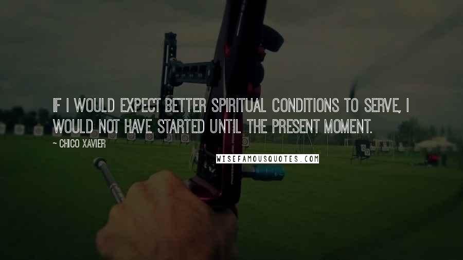 Chico Xavier Quotes: If I would expect better spiritual conditions to serve, I would not have started until the present moment.