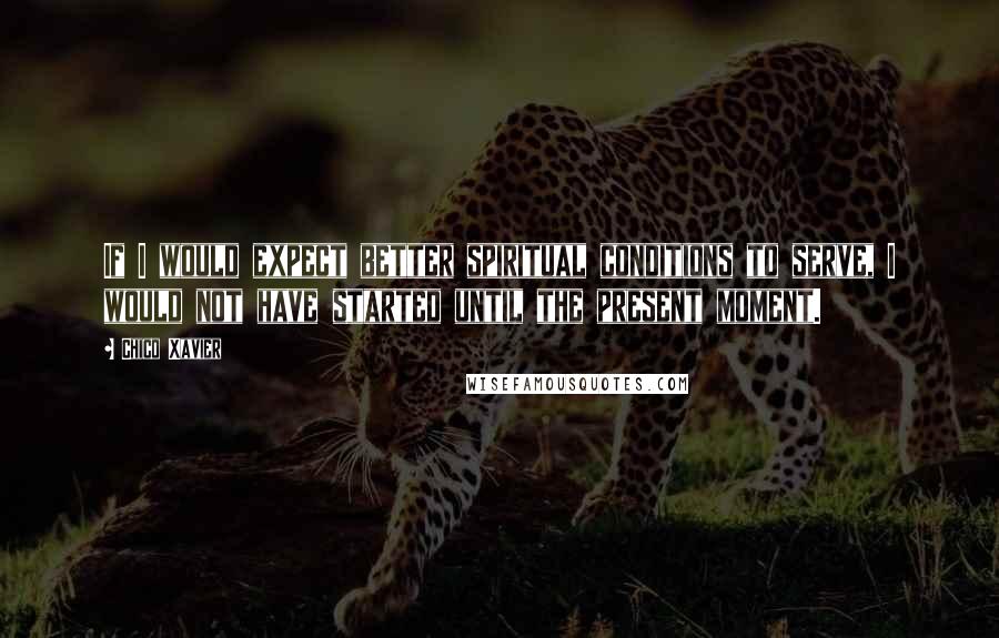 Chico Xavier Quotes: If I would expect better spiritual conditions to serve, I would not have started until the present moment.