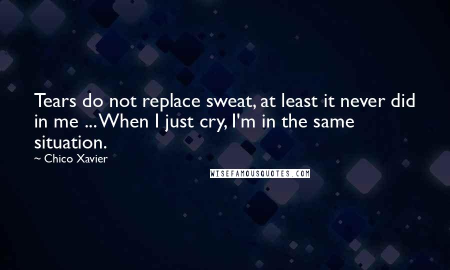 Chico Xavier Quotes: Tears do not replace sweat, at least it never did in me ... When I just cry, I'm in the same situation.