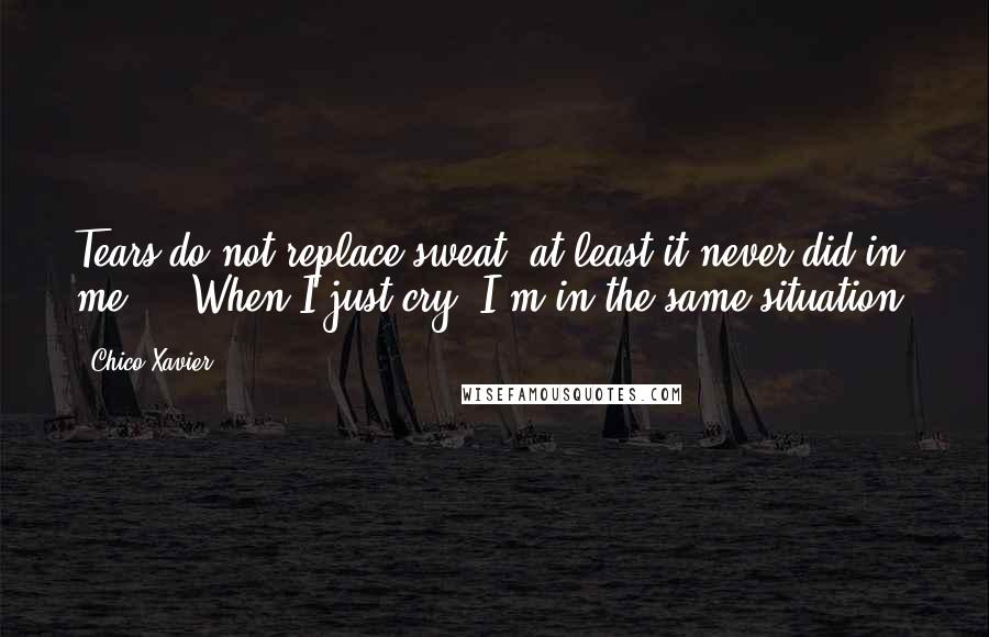 Chico Xavier Quotes: Tears do not replace sweat, at least it never did in me ... When I just cry, I'm in the same situation.