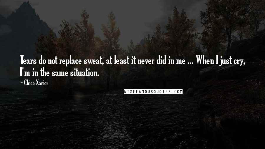 Chico Xavier Quotes: Tears do not replace sweat, at least it never did in me ... When I just cry, I'm in the same situation.