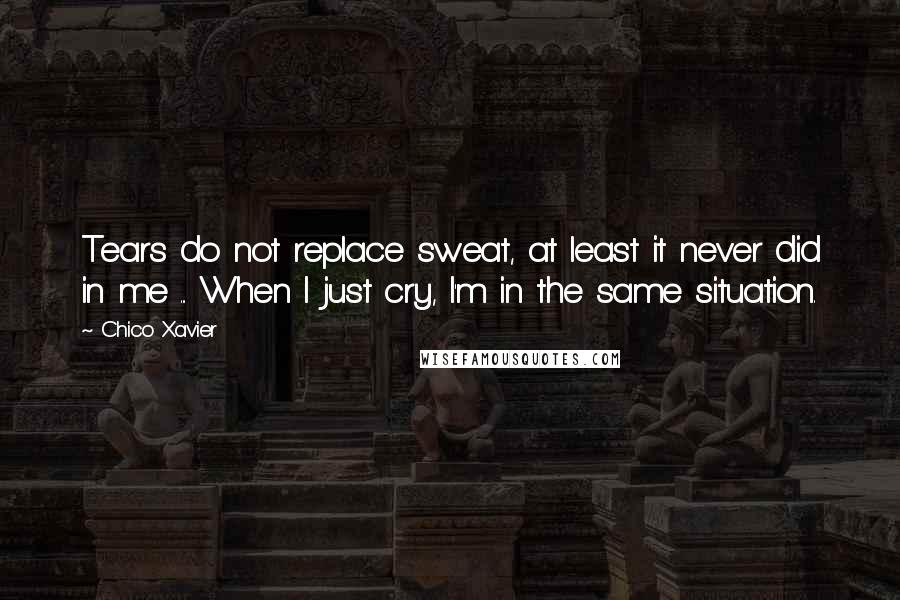 Chico Xavier Quotes: Tears do not replace sweat, at least it never did in me ... When I just cry, I'm in the same situation.