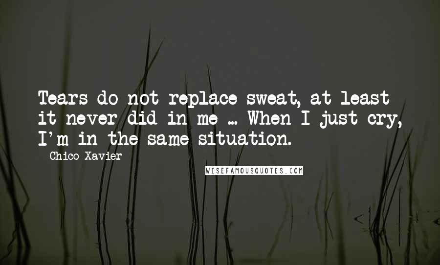 Chico Xavier Quotes: Tears do not replace sweat, at least it never did in me ... When I just cry, I'm in the same situation.