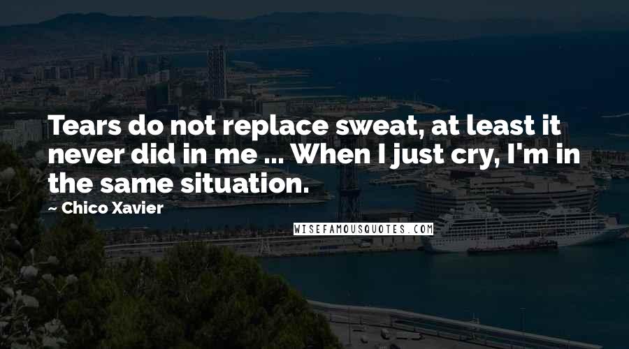 Chico Xavier Quotes: Tears do not replace sweat, at least it never did in me ... When I just cry, I'm in the same situation.