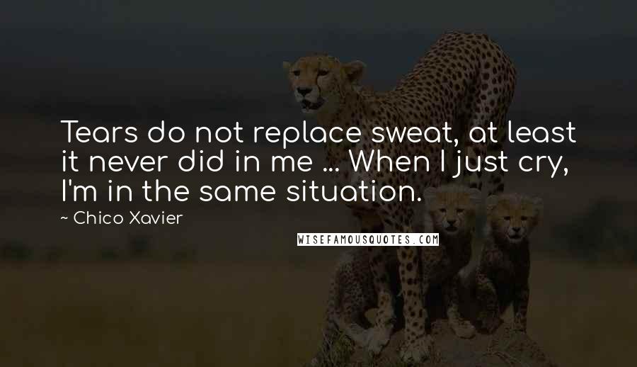 Chico Xavier Quotes: Tears do not replace sweat, at least it never did in me ... When I just cry, I'm in the same situation.