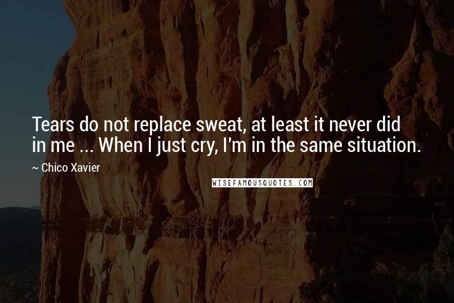 Chico Xavier Quotes: Tears do not replace sweat, at least it never did in me ... When I just cry, I'm in the same situation.