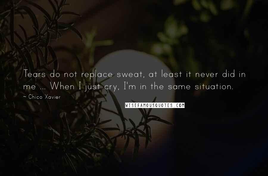 Chico Xavier Quotes: Tears do not replace sweat, at least it never did in me ... When I just cry, I'm in the same situation.