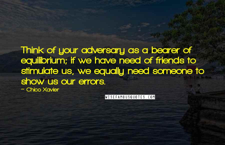 Chico Xavier Quotes: Think of your adversary as a bearer of equilibrium; if we have need of friends to stimulate us, we equally need someone to show us our errors.