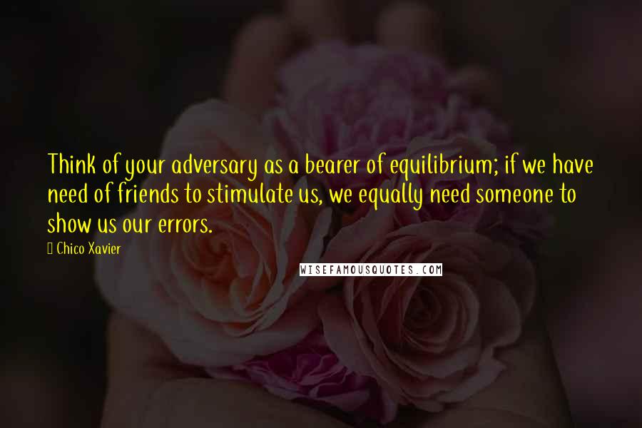 Chico Xavier Quotes: Think of your adversary as a bearer of equilibrium; if we have need of friends to stimulate us, we equally need someone to show us our errors.