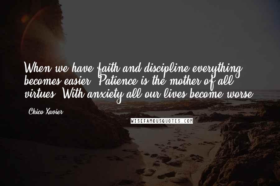 Chico Xavier Quotes: When we have faith and discipline everything becomes easier. Patience is the mother of all virtues. With anxiety all our lives become worse.