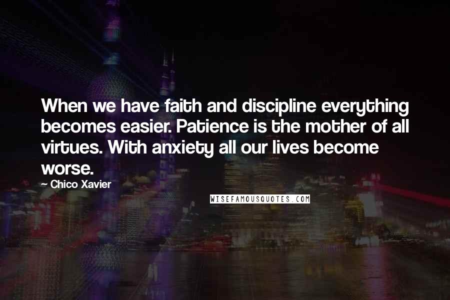 Chico Xavier Quotes: When we have faith and discipline everything becomes easier. Patience is the mother of all virtues. With anxiety all our lives become worse.