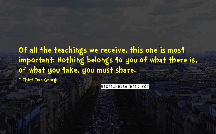 Chief Dan George Quotes: Of all the teachings we receive, this one is most important: Nothing belongs to you of what there is, of what you take, you must share.