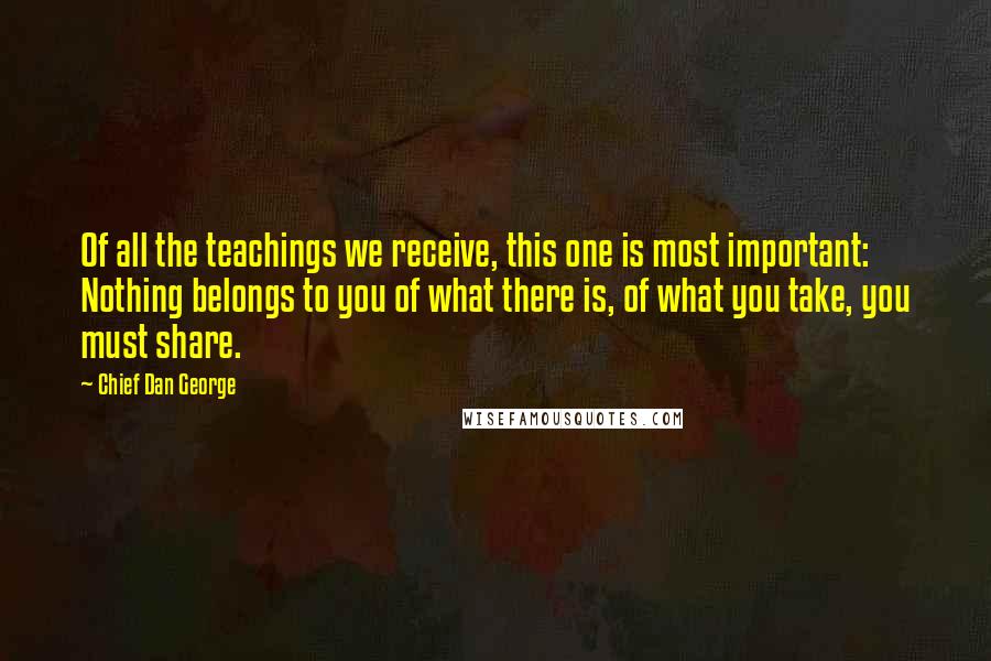 Chief Dan George Quotes: Of all the teachings we receive, this one is most important: Nothing belongs to you of what there is, of what you take, you must share.