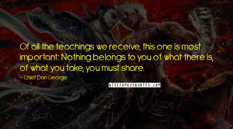 Chief Dan George Quotes: Of all the teachings we receive, this one is most important: Nothing belongs to you of what there is, of what you take, you must share.
