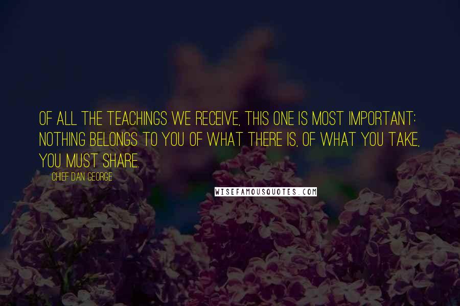 Chief Dan George Quotes: Of all the teachings we receive, this one is most important: Nothing belongs to you of what there is, of what you take, you must share.