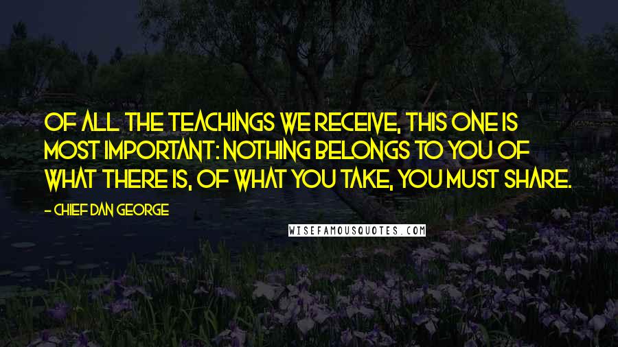 Chief Dan George Quotes: Of all the teachings we receive, this one is most important: Nothing belongs to you of what there is, of what you take, you must share.