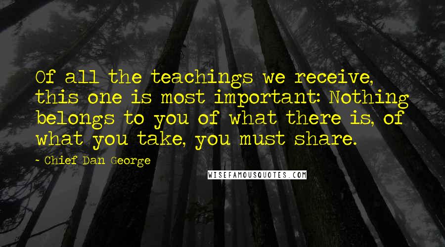 Chief Dan George Quotes: Of all the teachings we receive, this one is most important: Nothing belongs to you of what there is, of what you take, you must share.