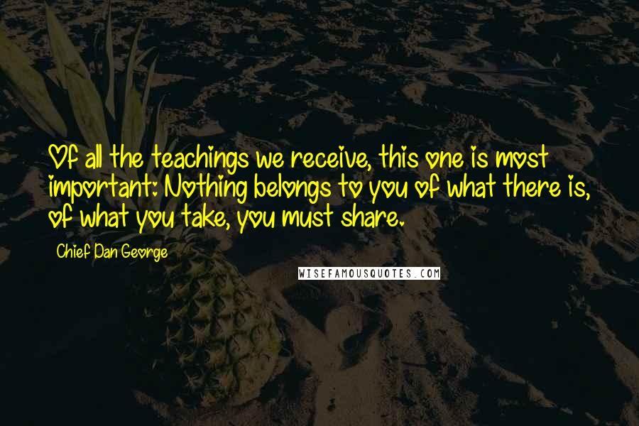 Chief Dan George Quotes: Of all the teachings we receive, this one is most important: Nothing belongs to you of what there is, of what you take, you must share.