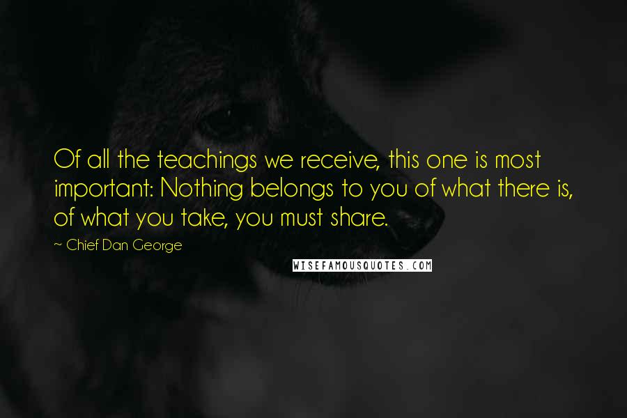 Chief Dan George Quotes: Of all the teachings we receive, this one is most important: Nothing belongs to you of what there is, of what you take, you must share.