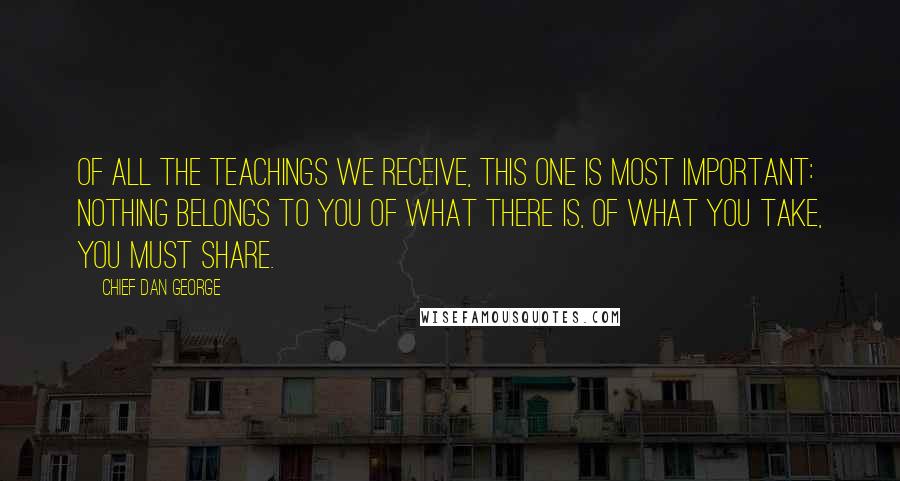 Chief Dan George Quotes: Of all the teachings we receive, this one is most important: Nothing belongs to you of what there is, of what you take, you must share.