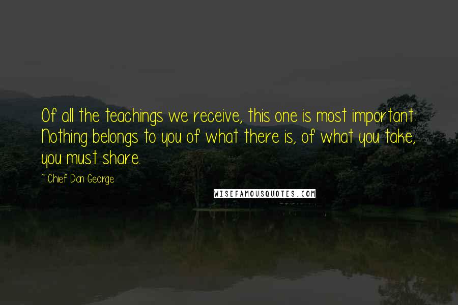 Chief Dan George Quotes: Of all the teachings we receive, this one is most important: Nothing belongs to you of what there is, of what you take, you must share.