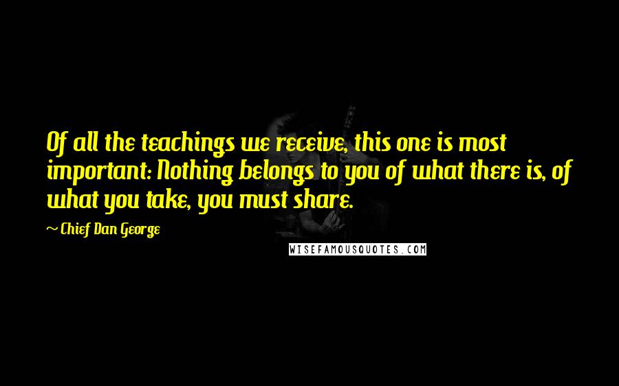 Chief Dan George Quotes: Of all the teachings we receive, this one is most important: Nothing belongs to you of what there is, of what you take, you must share.
