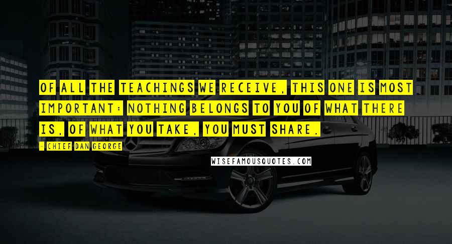 Chief Dan George Quotes: Of all the teachings we receive, this one is most important: Nothing belongs to you of what there is, of what you take, you must share.