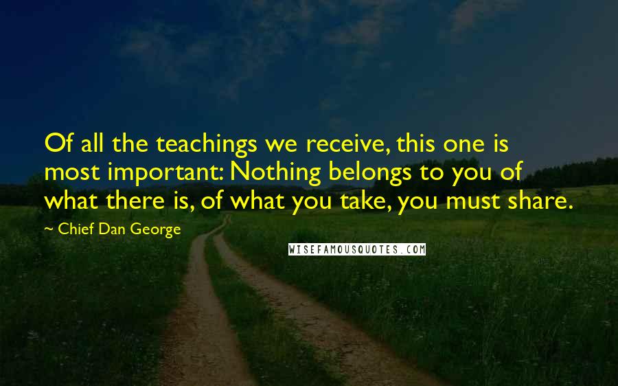 Chief Dan George Quotes: Of all the teachings we receive, this one is most important: Nothing belongs to you of what there is, of what you take, you must share.