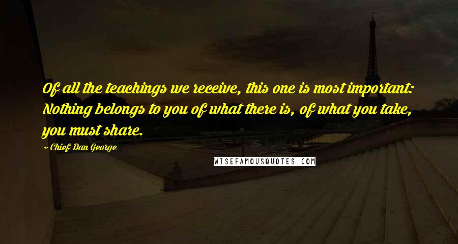 Chief Dan George Quotes: Of all the teachings we receive, this one is most important: Nothing belongs to you of what there is, of what you take, you must share.