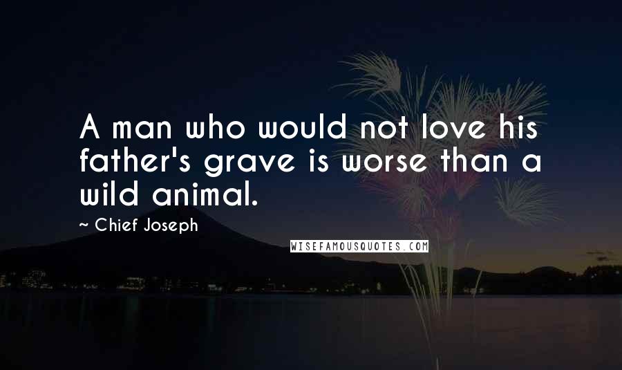 Chief Joseph Quotes: A man who would not love his father's grave is worse than a wild animal.