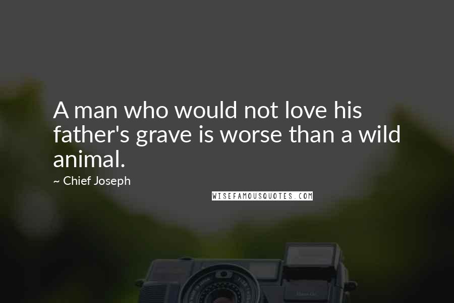 Chief Joseph Quotes: A man who would not love his father's grave is worse than a wild animal.