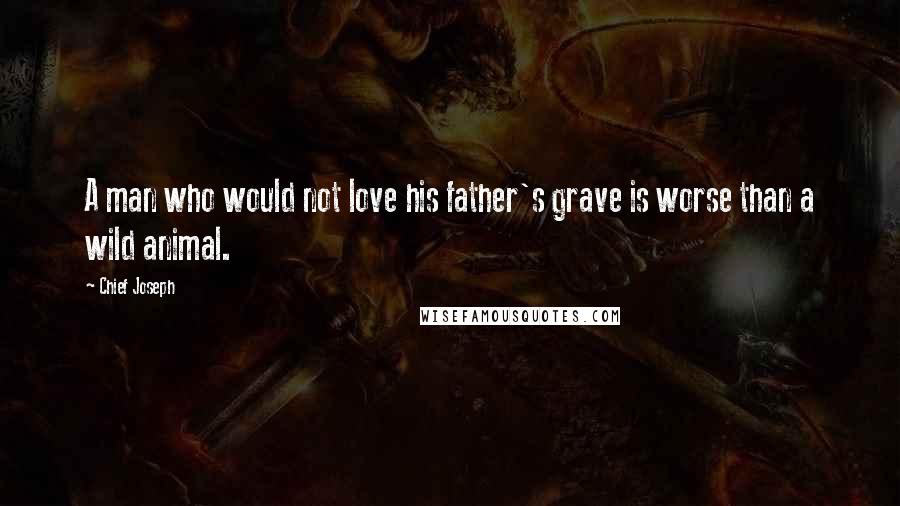 Chief Joseph Quotes: A man who would not love his father's grave is worse than a wild animal.