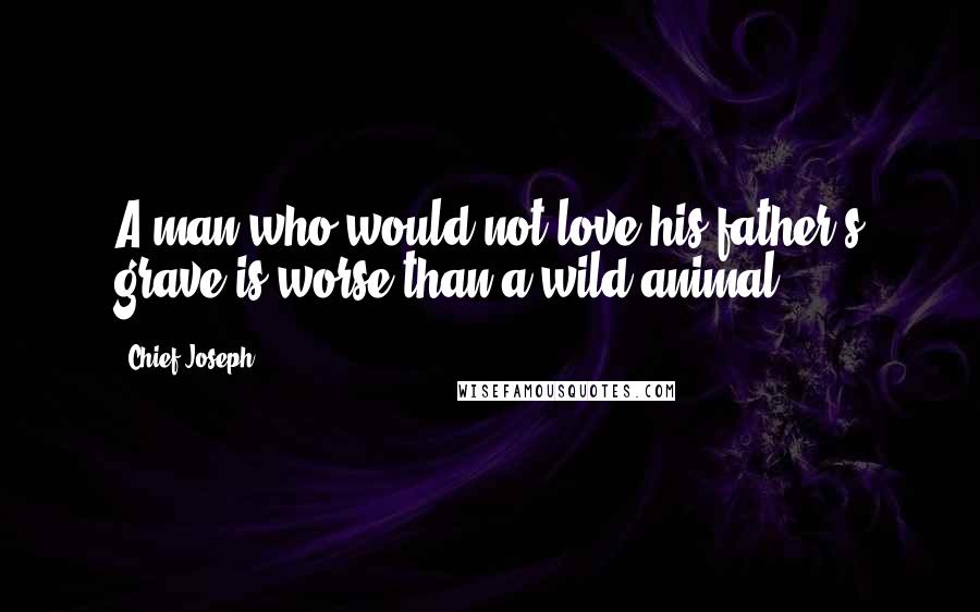 Chief Joseph Quotes: A man who would not love his father's grave is worse than a wild animal.