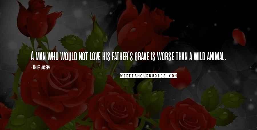 Chief Joseph Quotes: A man who would not love his father's grave is worse than a wild animal.