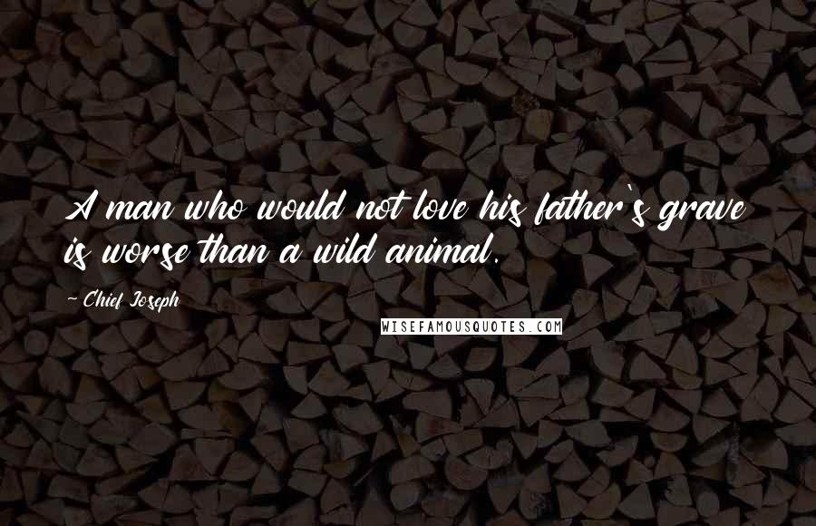 Chief Joseph Quotes: A man who would not love his father's grave is worse than a wild animal.