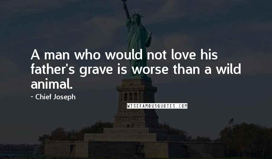 Chief Joseph Quotes: A man who would not love his father's grave is worse than a wild animal.