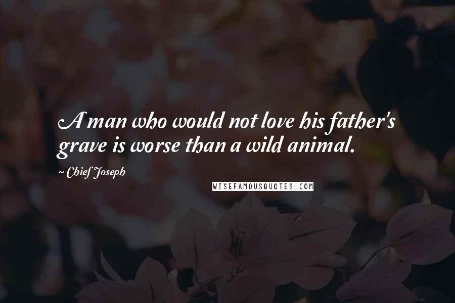 Chief Joseph Quotes: A man who would not love his father's grave is worse than a wild animal.