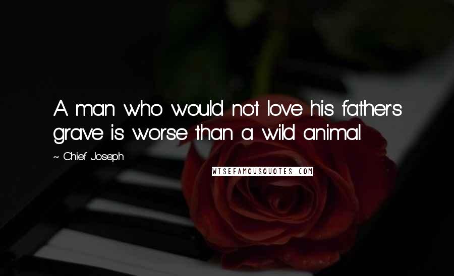 Chief Joseph Quotes: A man who would not love his father's grave is worse than a wild animal.