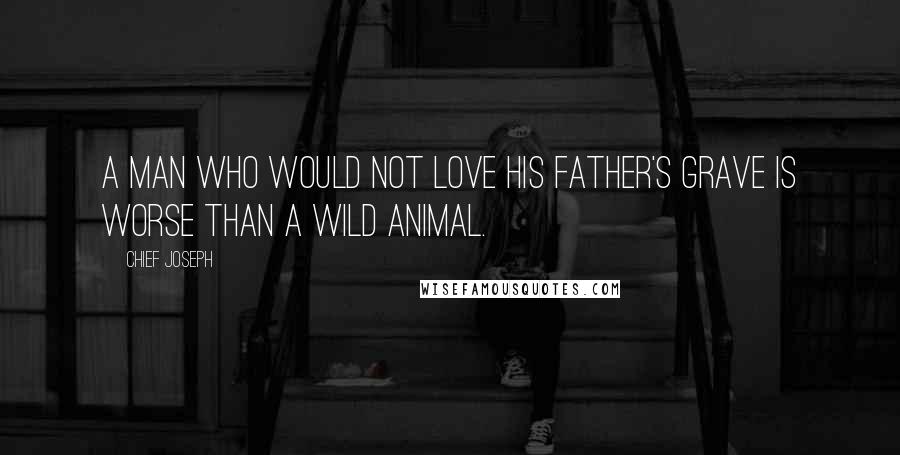 Chief Joseph Quotes: A man who would not love his father's grave is worse than a wild animal.