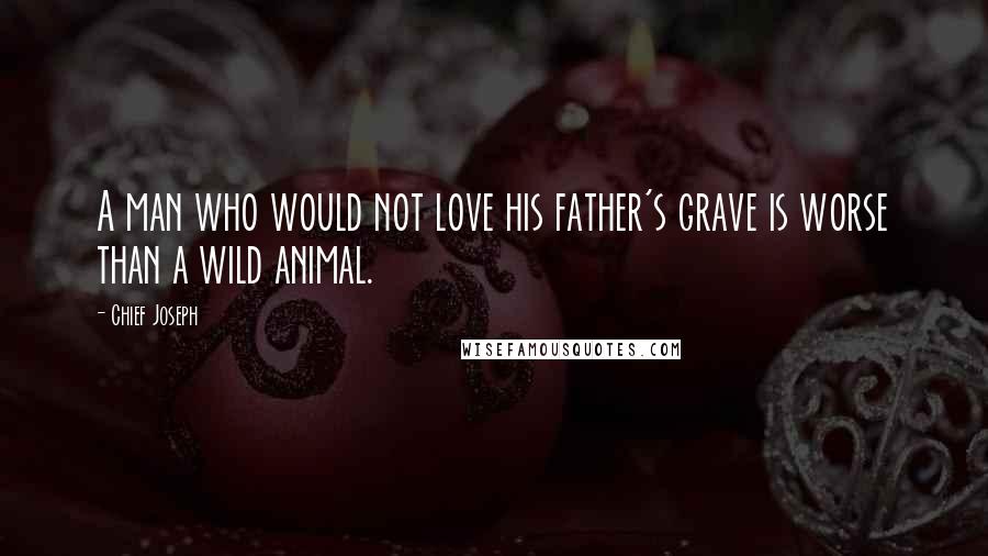 Chief Joseph Quotes: A man who would not love his father's grave is worse than a wild animal.