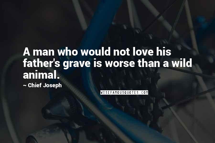 Chief Joseph Quotes: A man who would not love his father's grave is worse than a wild animal.