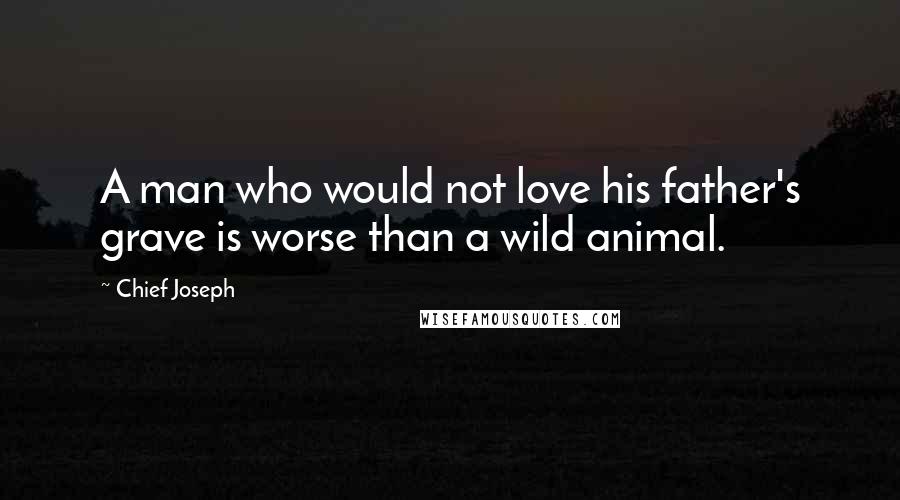 Chief Joseph Quotes: A man who would not love his father's grave is worse than a wild animal.