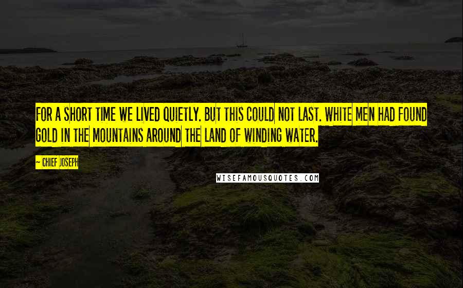 Chief Joseph Quotes: For a short time we lived quietly. But this could not last. White men had found gold in the mountains around the land of winding water.