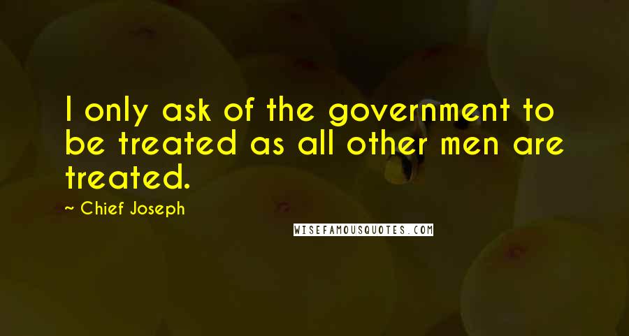 Chief Joseph Quotes: I only ask of the government to be treated as all other men are treated.